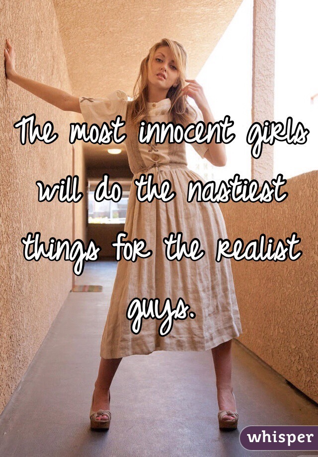 The most innocent girls will do the nastiest things for the realist guys.