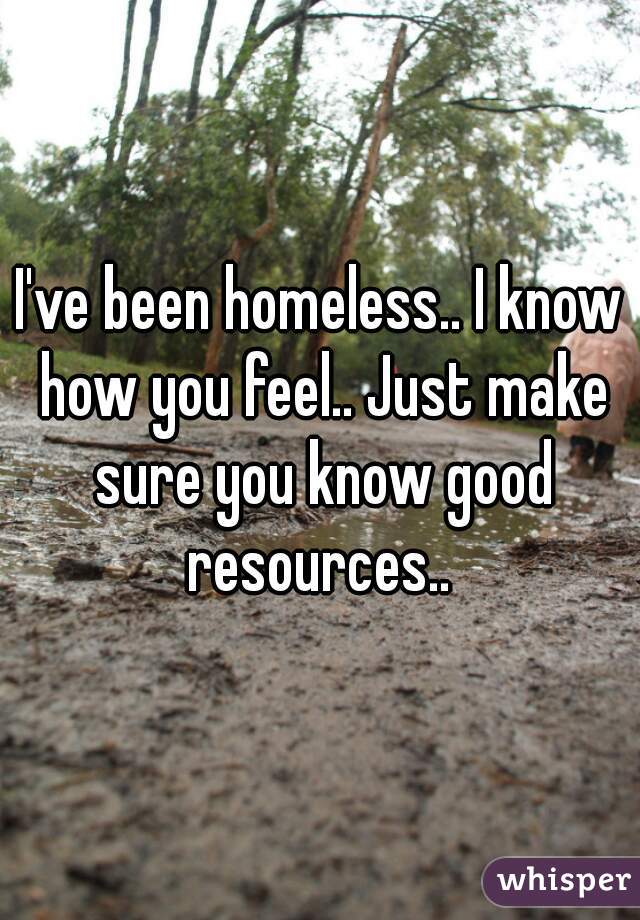 I've been homeless.. I know how you feel.. Just make sure you know good resources.. 