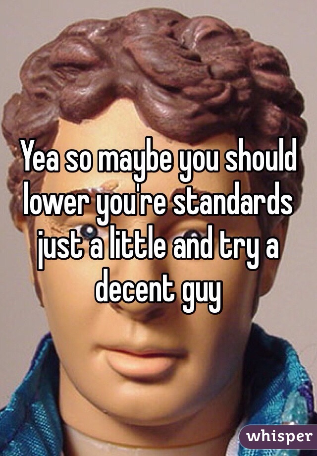 Yea so maybe you should lower you're standards just a little and try a decent guy 