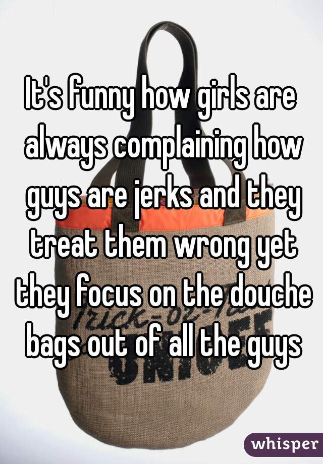 It's funny how girls are always complaining how guys are jerks and they treat them wrong yet they focus on the douche bags out of all the guys