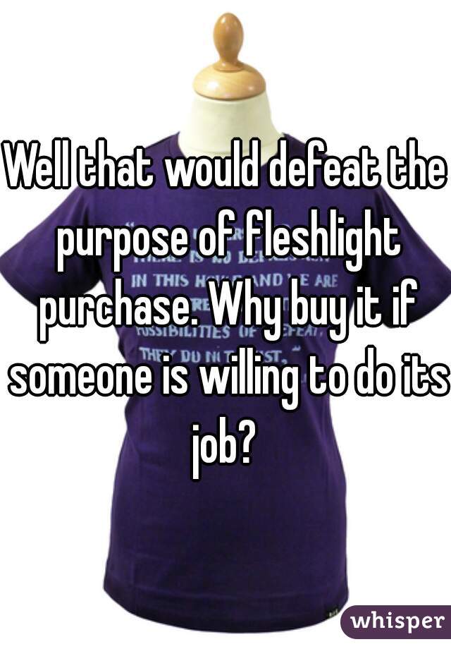 Well that would defeat the purpose of fleshlight purchase. Why buy it if someone is willing to do its job? 