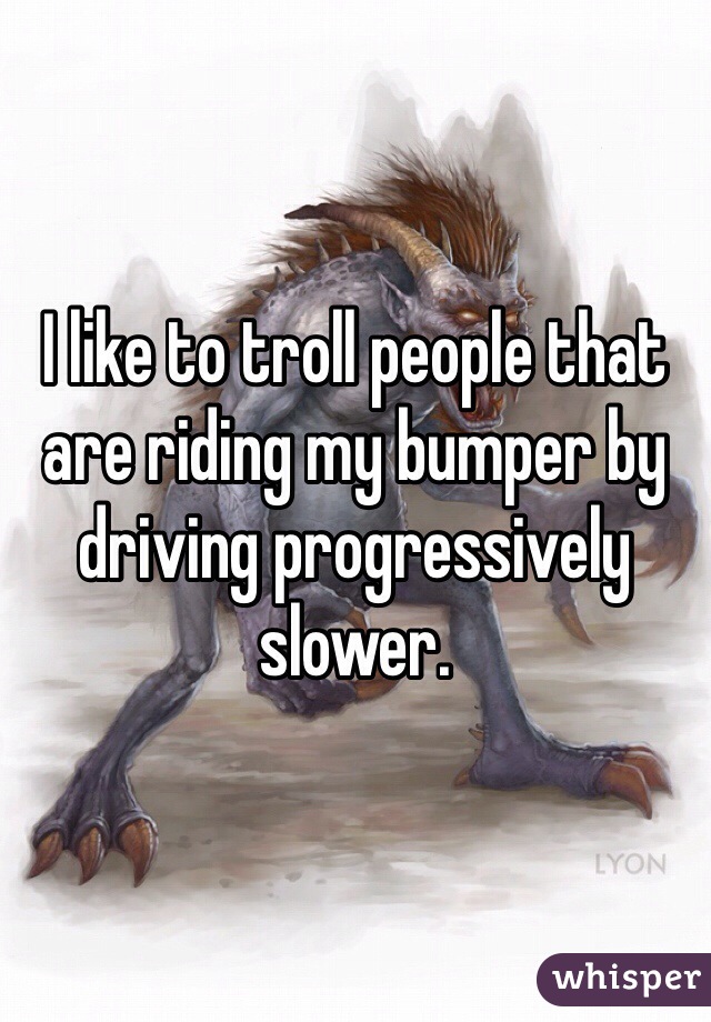 I like to troll people that are riding my bumper by driving progressively slower.