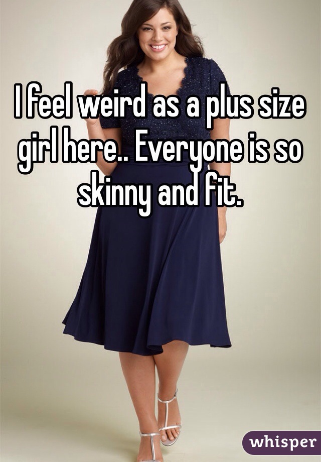 I feel weird as a plus size girl here.. Everyone is so skinny and fit. 