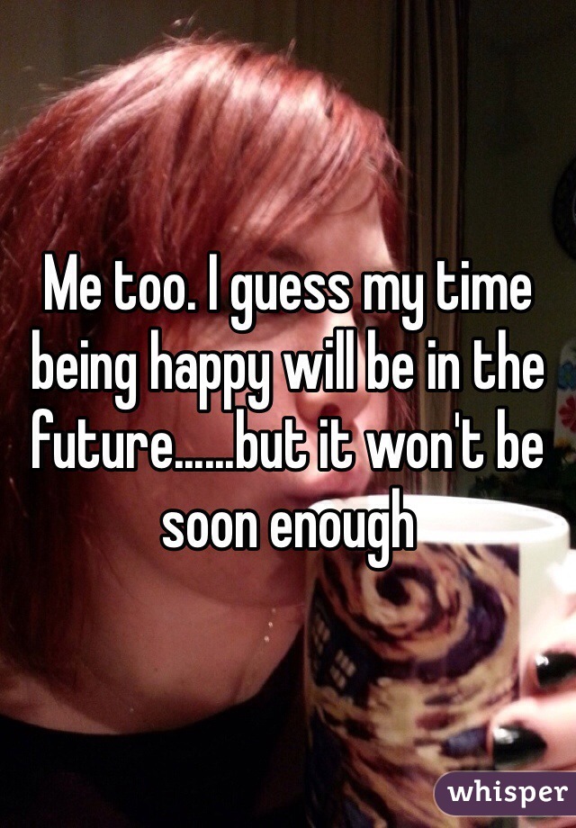 Me too. I guess my time being happy will be in the future......but it won't be soon enough