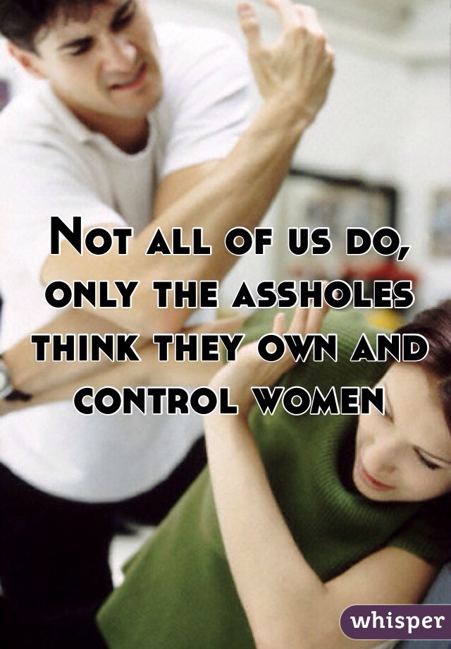 Not all of us do, only the assholes think they own and control women