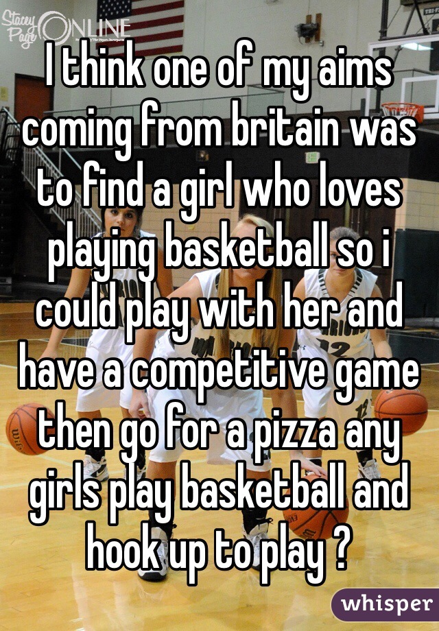 I think one of my aims coming from britain was to find a girl who loves playing basketball so i could play with her and have a competitive game then go for a pizza any girls play basketball and hook up to play ?