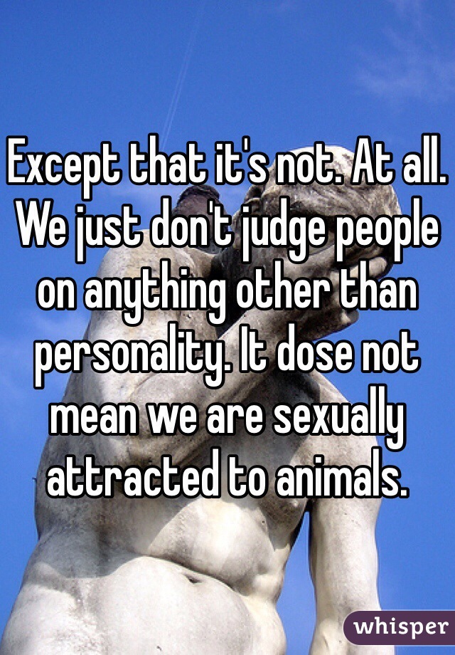 Except that it's not. At all. We just don't judge people on anything other than personality. It dose not mean we are sexually attracted to animals. 