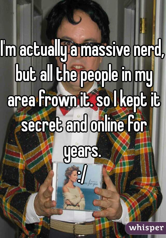 I'm actually a massive nerd, but all the people in my area frown it. so I kept it secret and online for years. 
:/