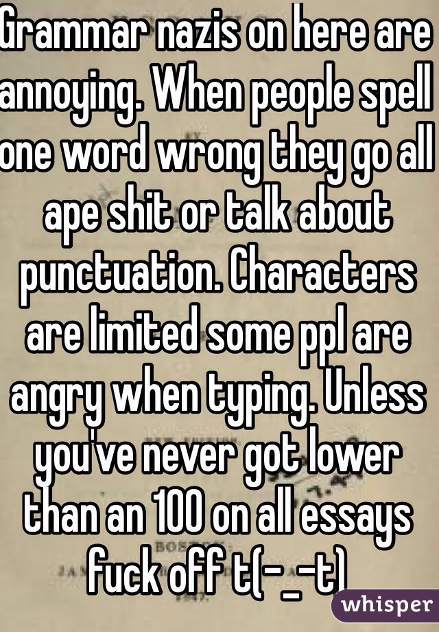 Grammar nazis on here are annoying. When people spell one word wrong they go all ape shit or talk about punctuation. Characters are limited some ppl are angry when typing. Unless you've never got lower than an 100 on all essays  fuck off t(-_-t)