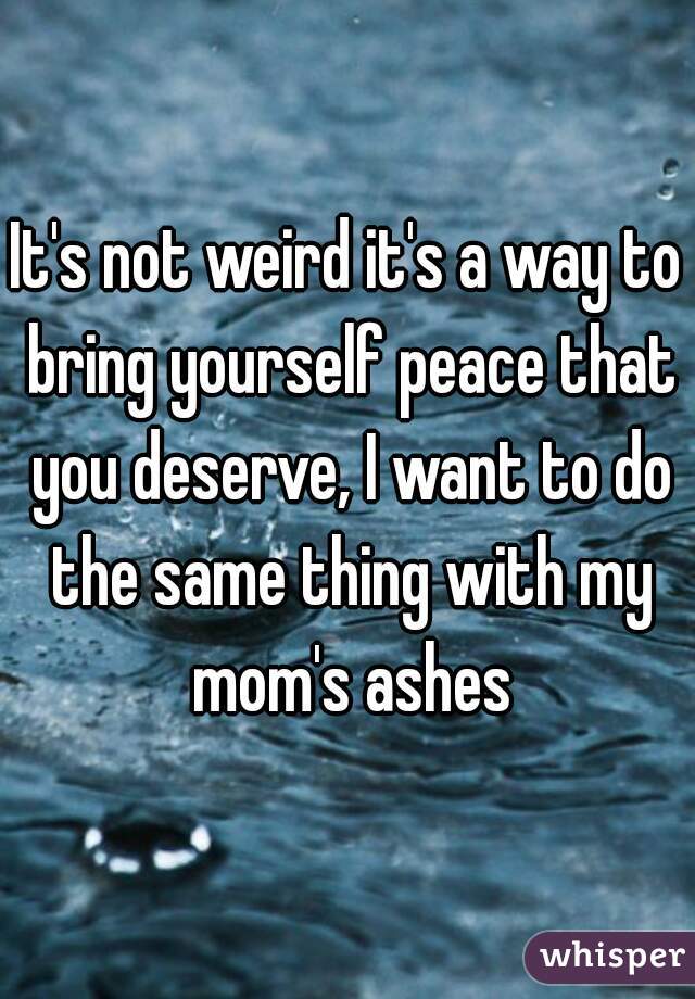 It's not weird it's a way to bring yourself peace that you deserve, I want to do the same thing with my mom's ashes