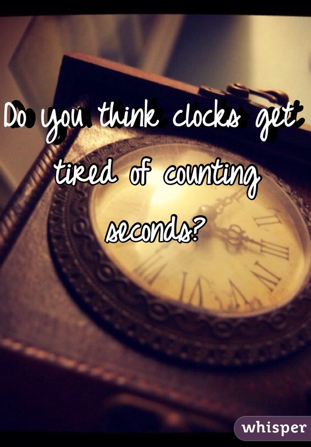 Do you think clocks get tired of counting seconds?