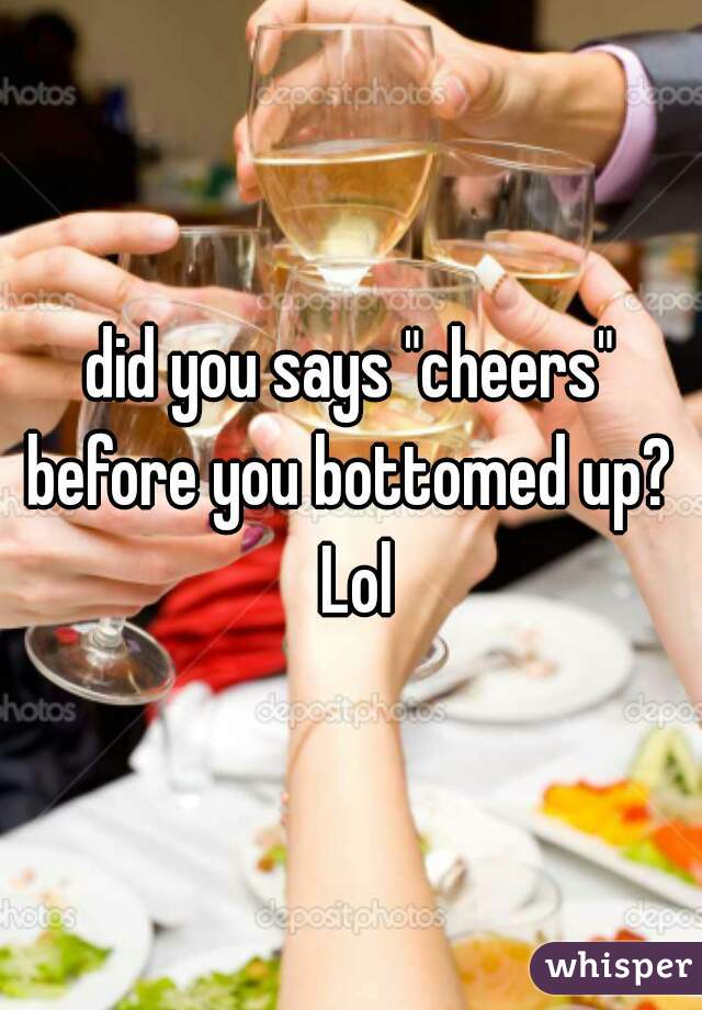 did you says "cheers" before you bottomed up?  Lol