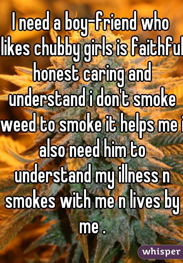 I need a boy-friend who likes chubby girls is faithful honest caring and understand i don't smoke weed to smoke it helps me i also need him to understand my illness n smokes with me n lives by me .