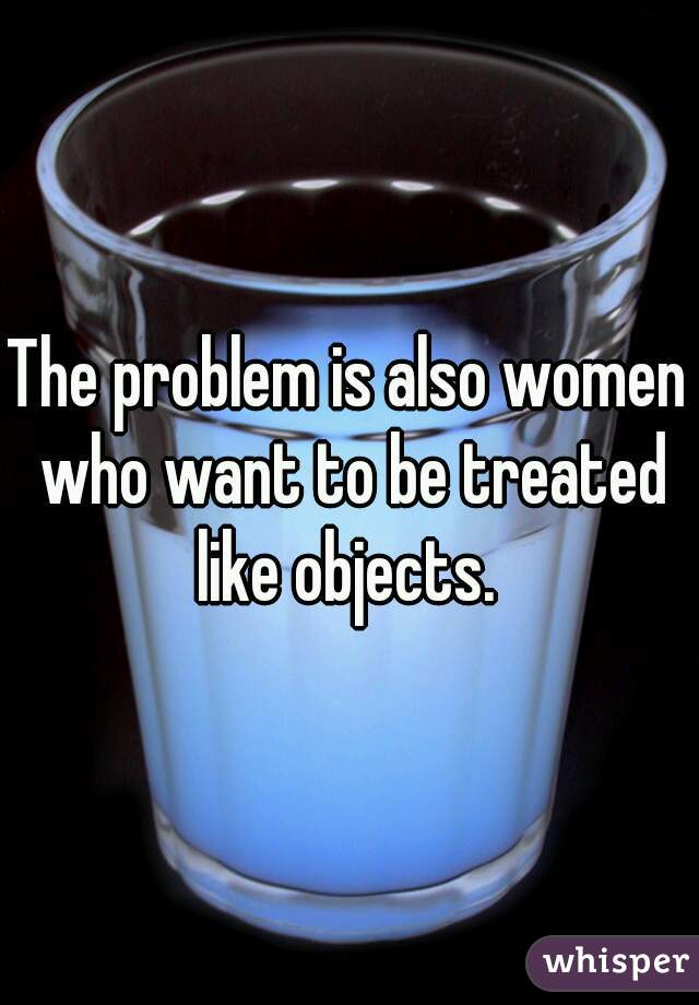 The problem is also women who want to be treated like objects. 