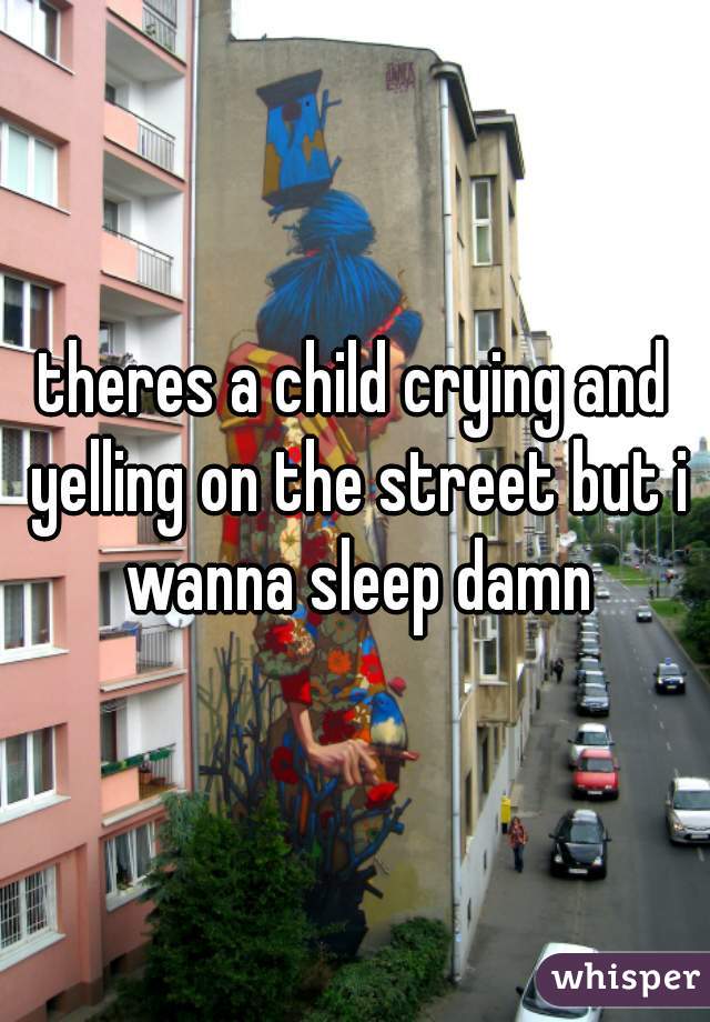 theres a child crying and yelling on the street but i wanna sleep damn