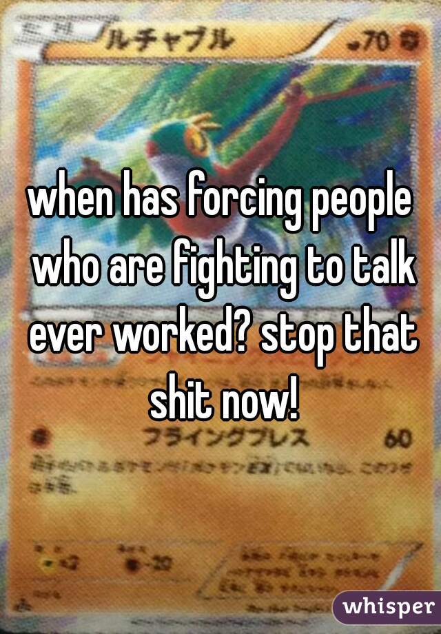when has forcing people who are fighting to talk ever worked? stop that shit now!