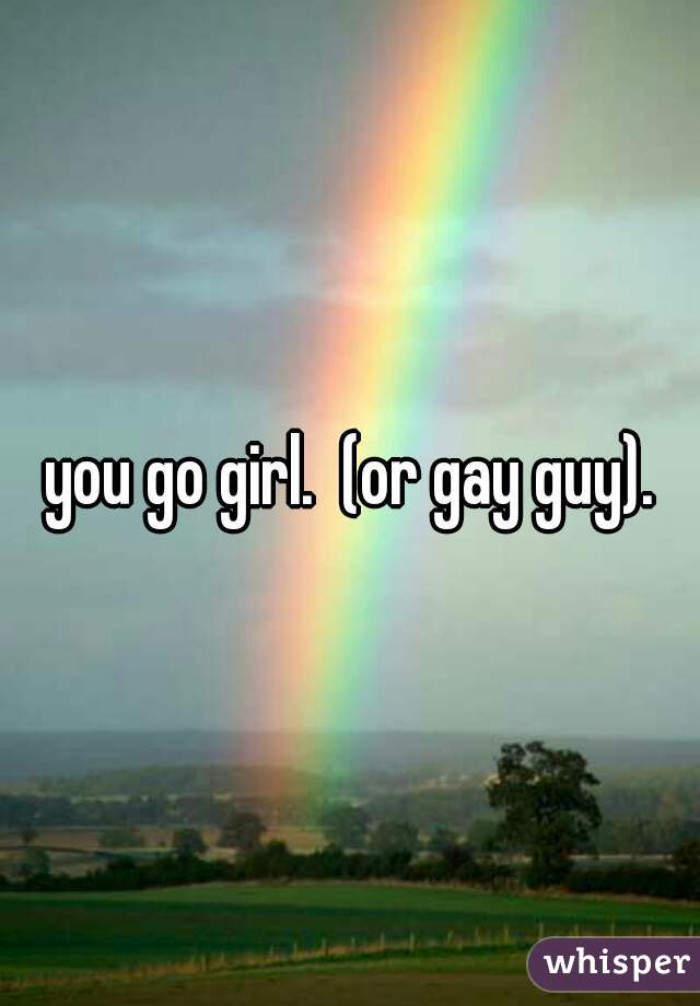 you go girl.  (or gay guy).
