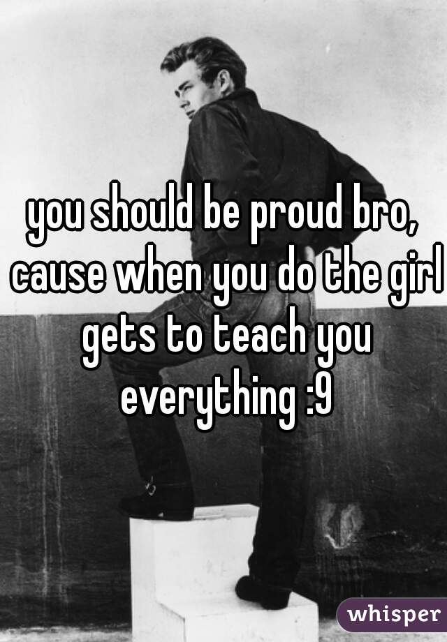 you should be proud bro, cause when you do the girl gets to teach you everything :9