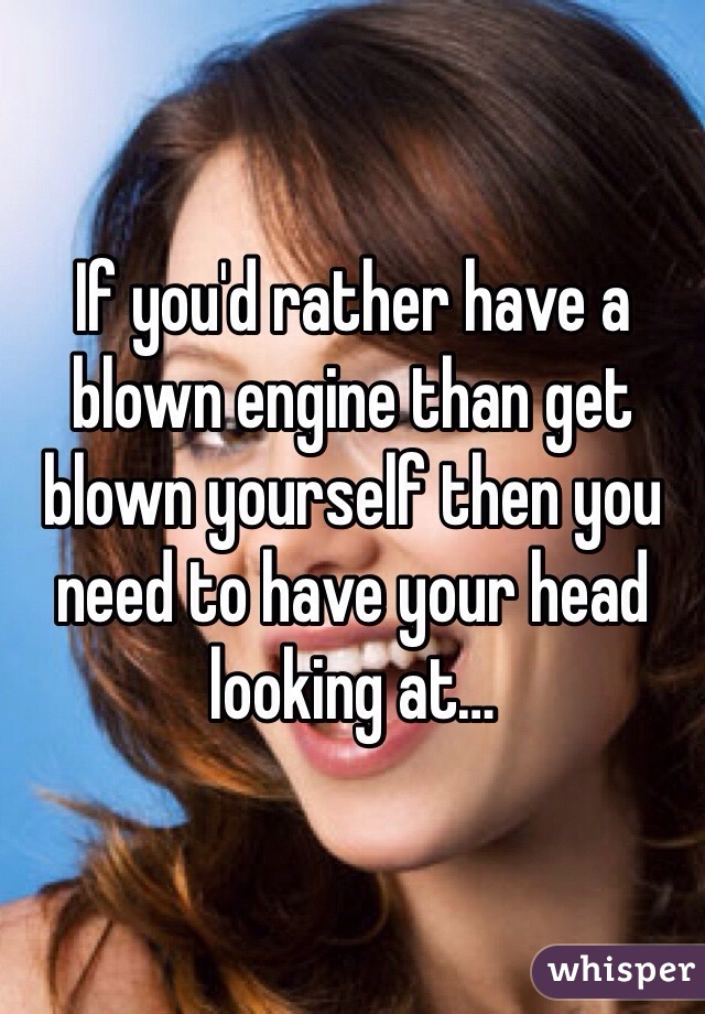 If you'd rather have a blown engine than get blown yourself then you need to have your head looking at…