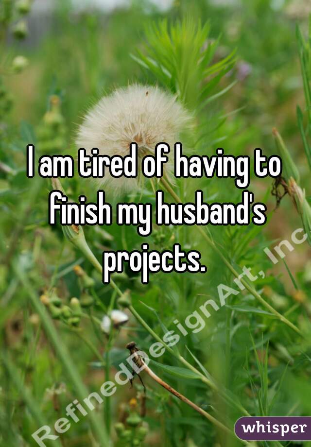 I am tired of having to finish my husband's projects. 