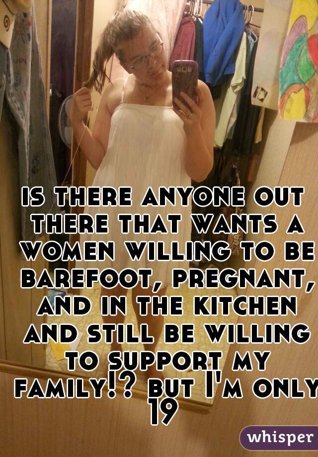 is there anyone out there that wants a women willing to be barefoot, pregnant, and in the kitchen and still be willing to support my family!? but I'm only 19 