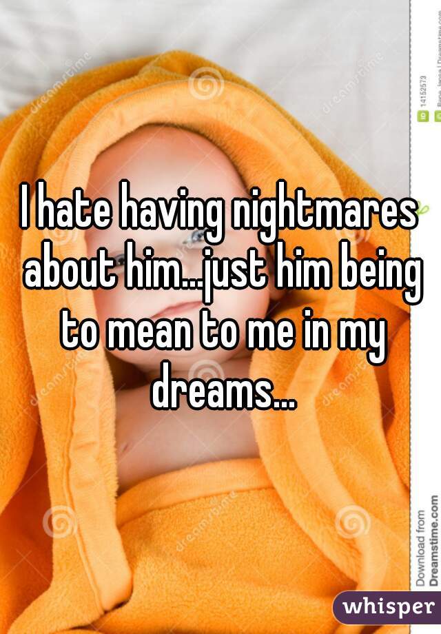 I hate having nightmares about him...just him being to mean to me in my dreams...