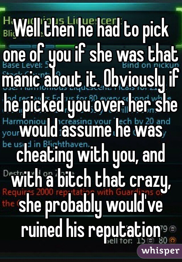 Well then he had to pick one of you if she was that manic about it. Obviously if he picked you over her she would assume he was cheating with you, and with a bitch that crazy, she probably would've ruined his reputation 