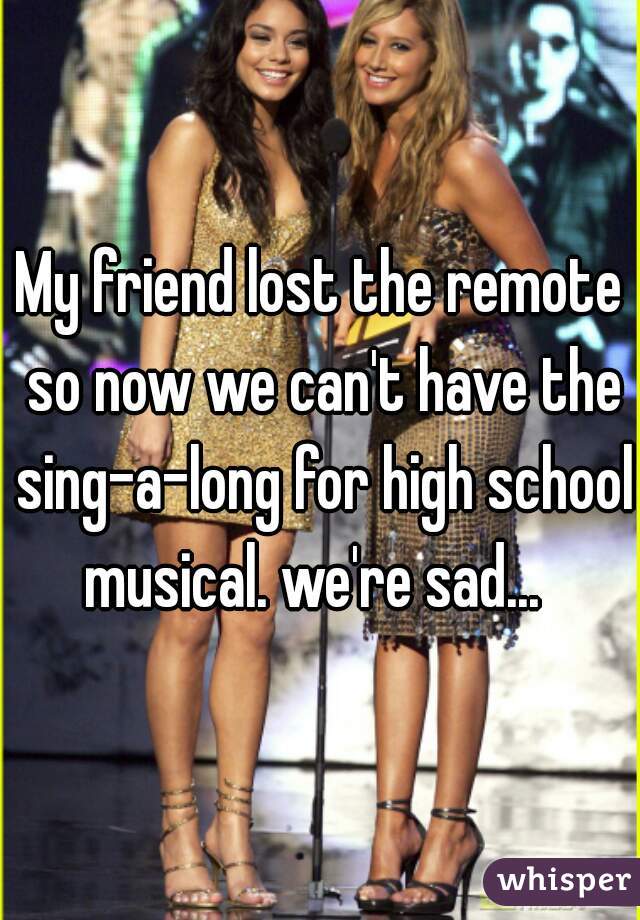 My friend lost the remote so now we can't have the sing-a-long for high school musical. we're sad...  