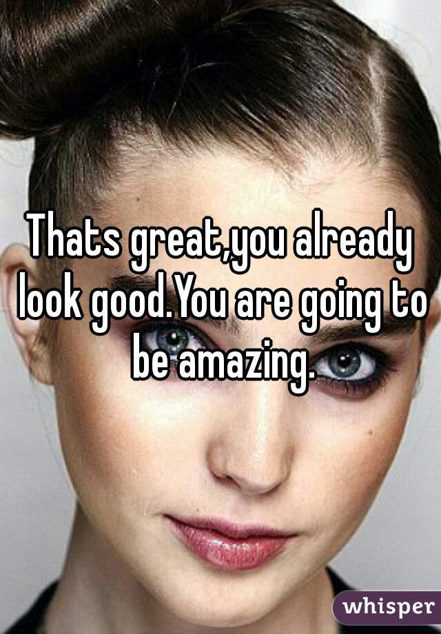 Thats great,you already look good.You are going to be amazing.