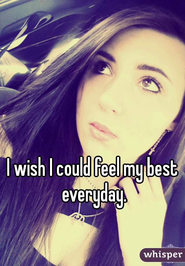 I wish I could feel my best everyday.
