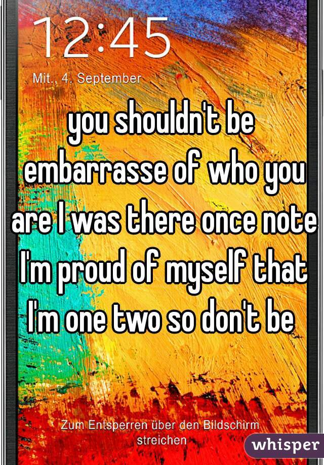 you shouldn't be embarrasse of who you are I was there once note I'm proud of myself that I'm one two so don't be 