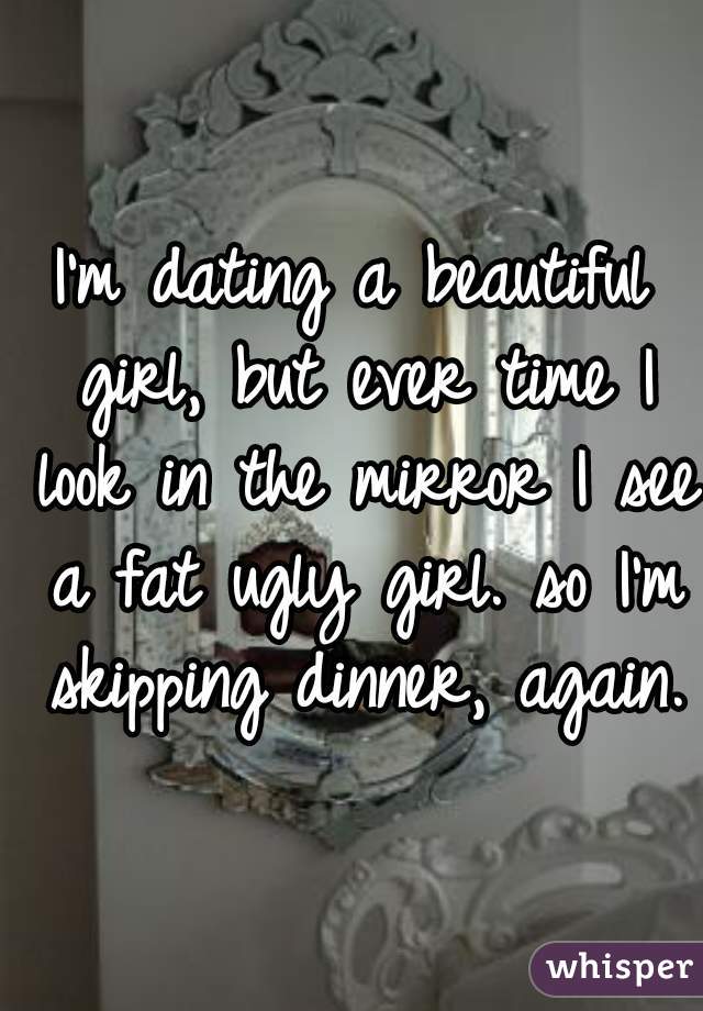 I'm dating a beautiful girl, but ever time I look in the mirror I see a fat ugly girl. so I'm skipping dinner, again.