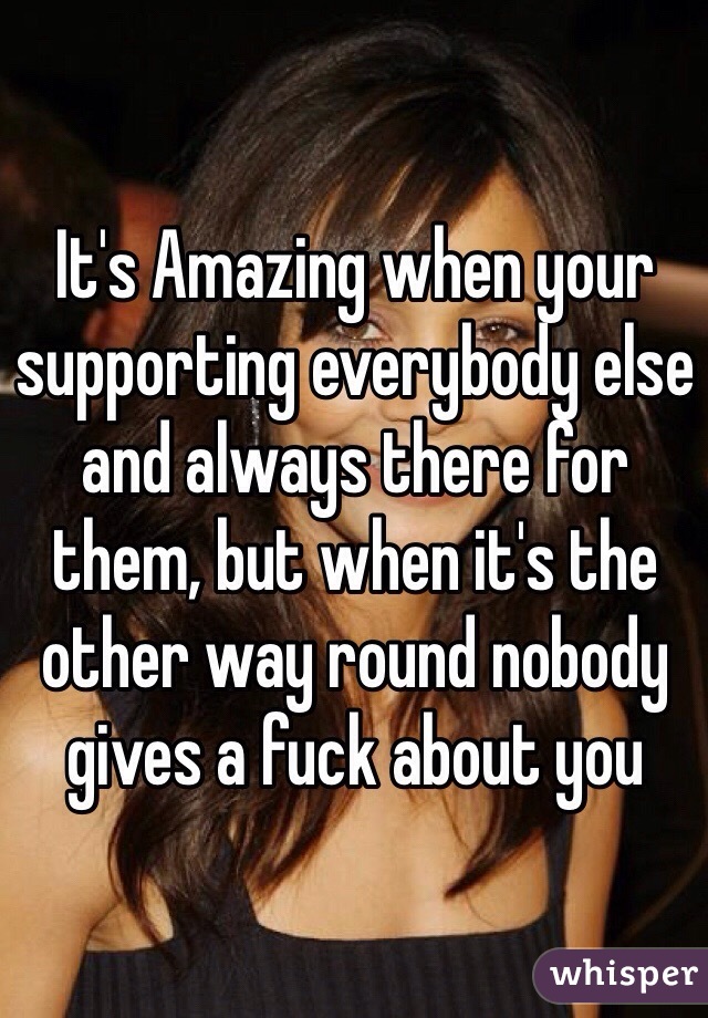 It's Amazing when your supporting everybody else and always there for them, but when it's the other way round nobody gives a fuck about you 