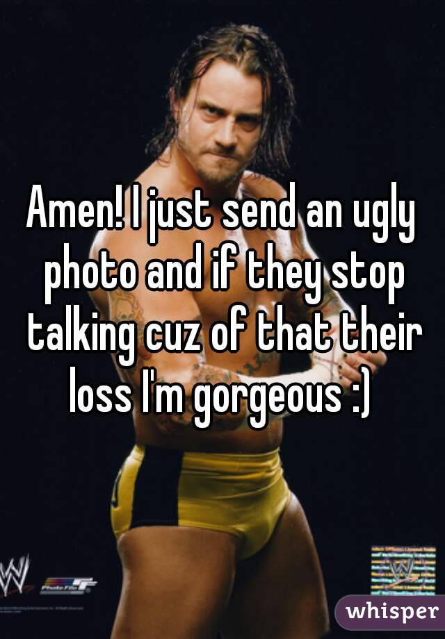 Amen! I just send an ugly photo and if they stop talking cuz of that their loss I'm gorgeous :) 