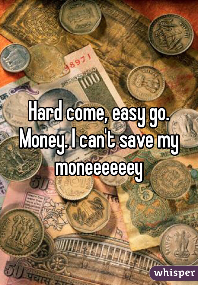Hard come, easy go. Money. I can't save my moneeeeeey