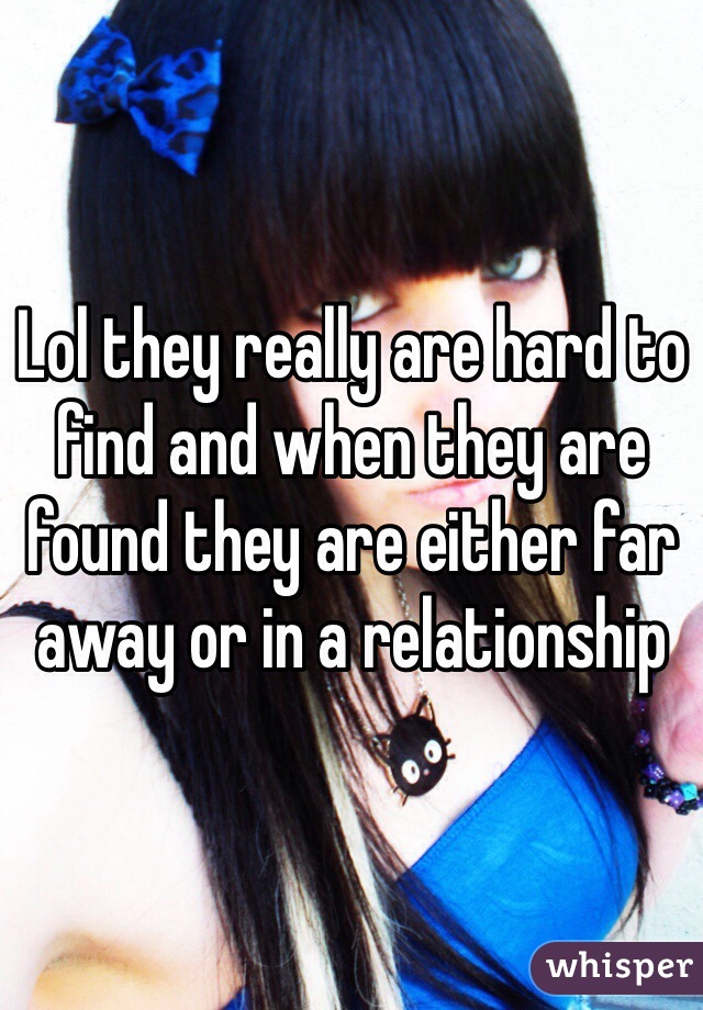 Lol they really are hard to find and when they are found they are either far away or in a relationship 