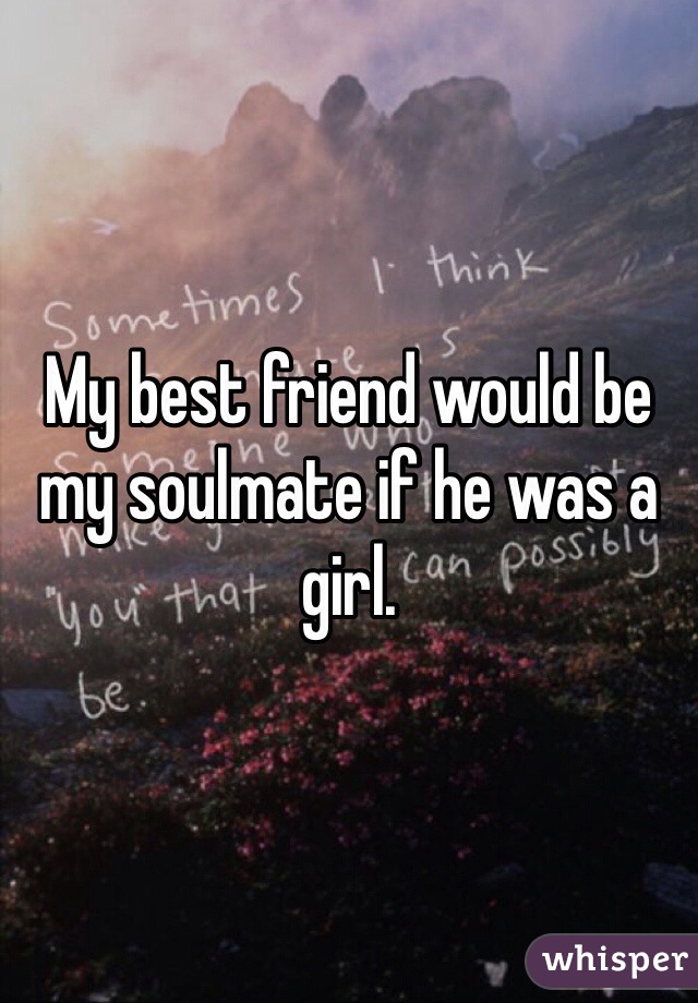 My best friend would be my soulmate if he was a girl.