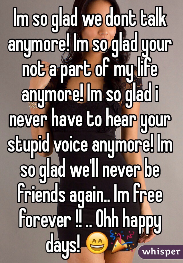 Im so glad we dont talk anymore! Im so glad your not a part of my life anymore! Im so glad i never have to hear your stupid voice anymore! Im so glad we'll never be friends again.. Im free forever !! .. Ohh happy days! 😄🎉