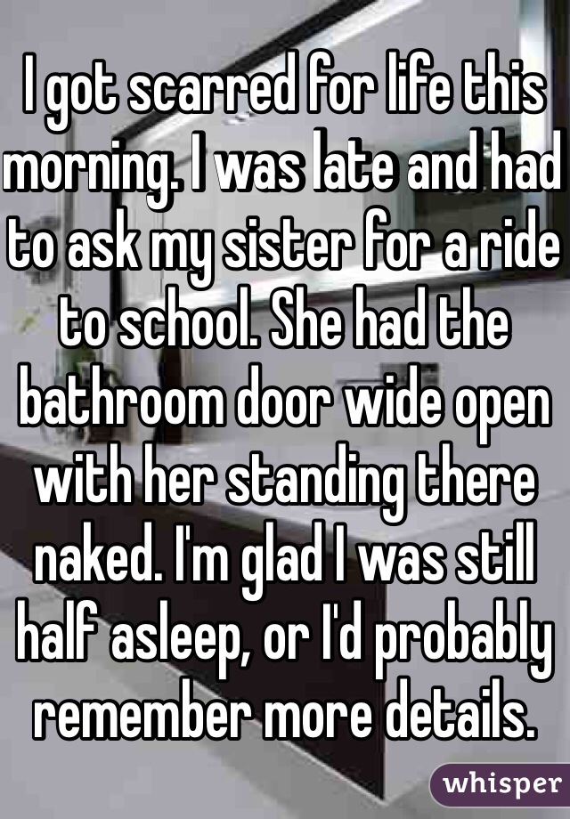 I got scarred for life this morning. I was late and had to ask my sister for a ride to school. She had the bathroom door wide open with her standing there naked. I'm glad I was still half asleep, or I'd probably remember more details. 