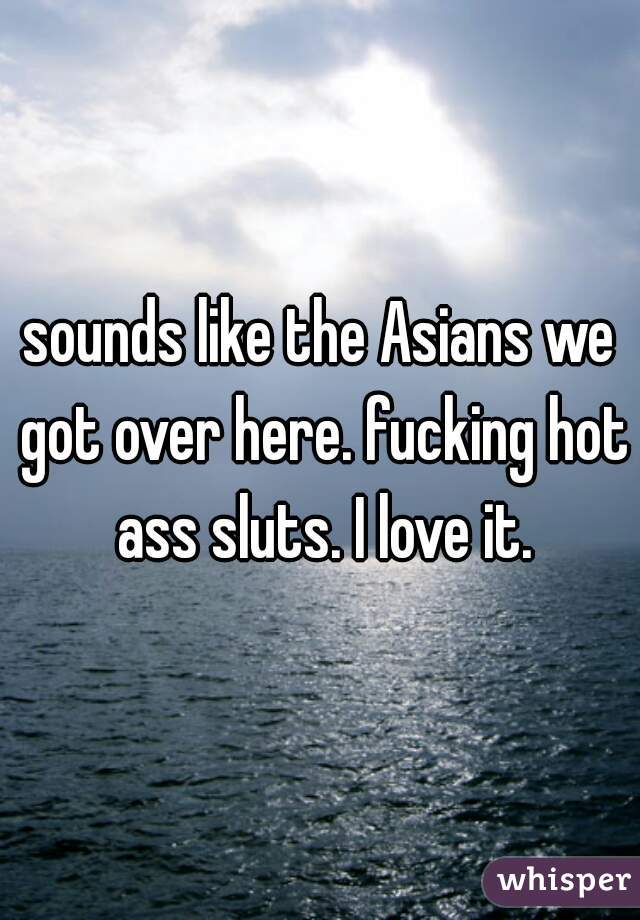 sounds like the Asians we got over here. fucking hot ass sluts. I love it.