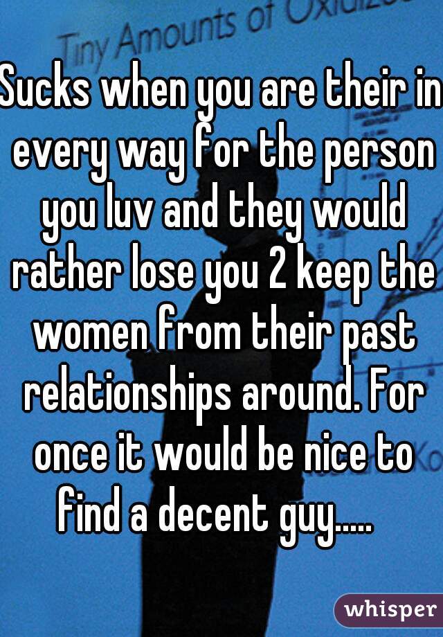 Sucks when you are their in every way for the person you luv and they would rather lose you 2 keep the women from their past relationships around. For once it would be nice to find a decent guy.....  