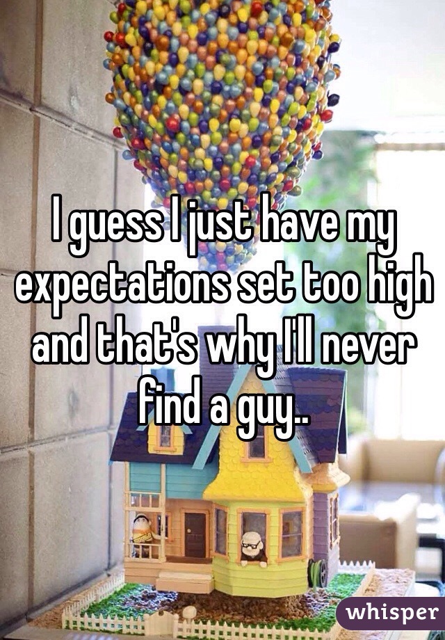 I guess I just have my expectations set too high and that's why I'll never find a guy.. 