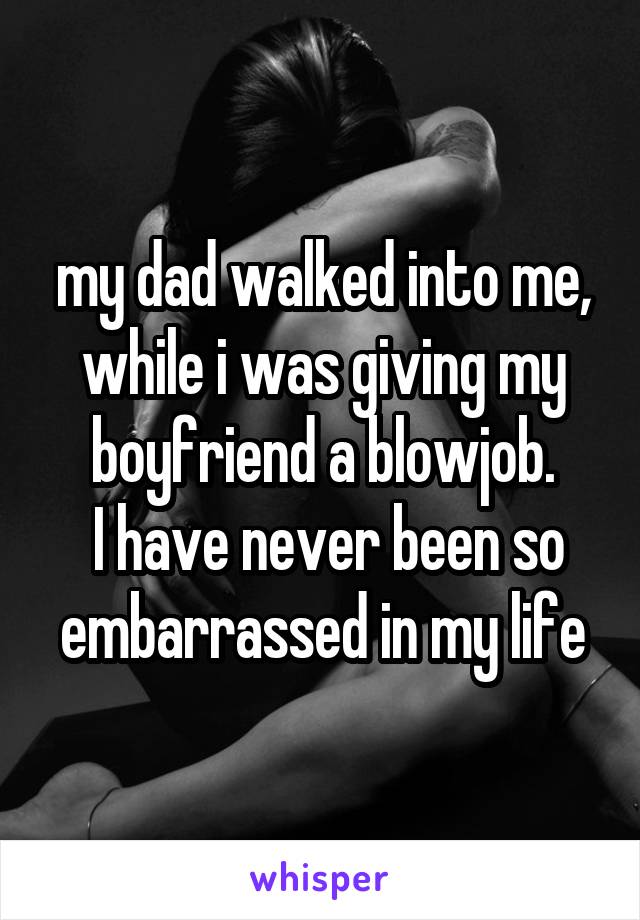 my dad walked into me, while i was giving my boyfriend a blowjob.
 I have never been so embarrassed in my life