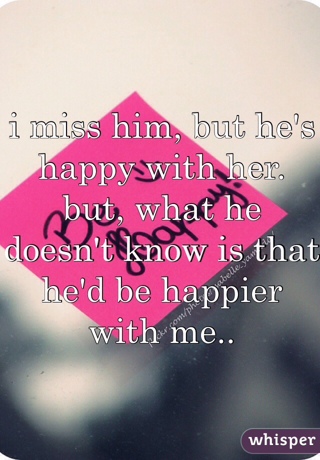 i miss him, but he's happy with her. 
but, what he doesn't know is that he'd be happier with me..