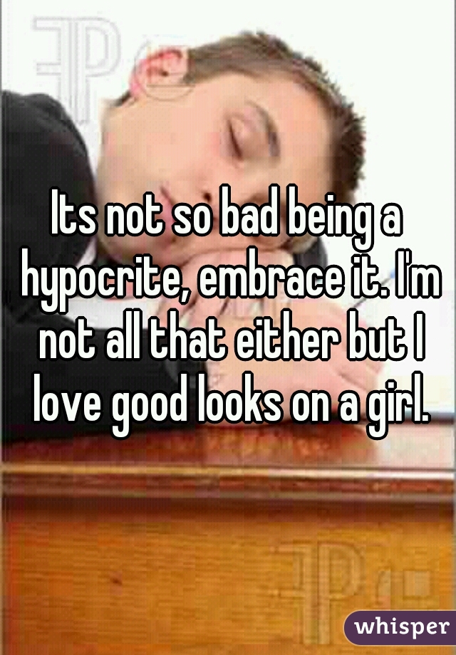 Its not so bad being a hypocrite, embrace it. I'm not all that either but I love good looks on a girl.
