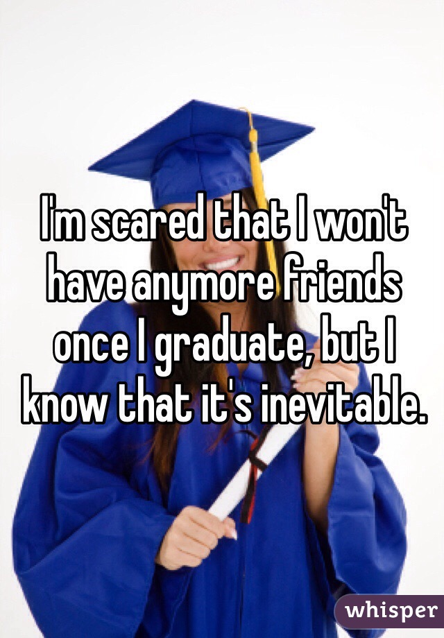 I'm scared that I won't have anymore friends once I graduate, but I know that it's inevitable.