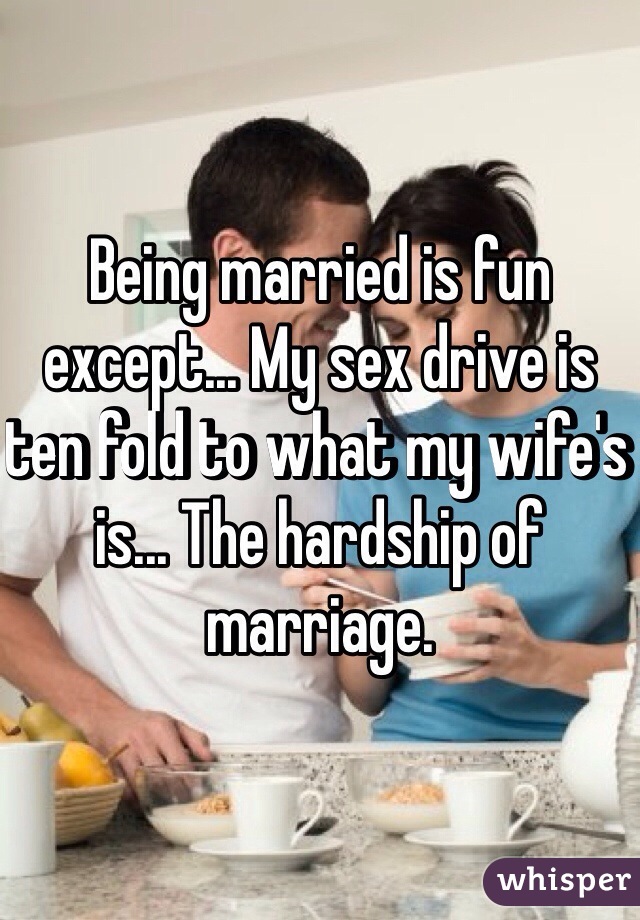 Being married is fun except... My sex drive is ten fold to what my wife's is... The hardship of marriage. 