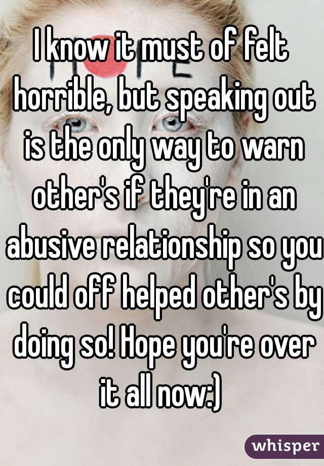 I know it must of felt horrible, but speaking out is the only way to warn other's if they're in an abusive relationship so you could off helped other's by doing so! Hope you're over it all now:) 