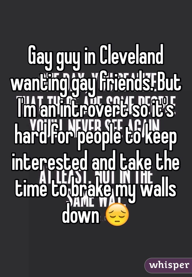 Gay guy in Cleveland wanting gay friends. But I'm an introvert so it's hard for people to keep interested and take the time to brake my walls down 😔