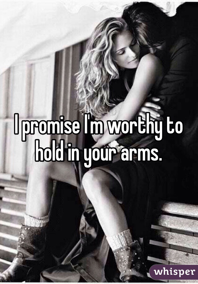 I promise I'm worthy to hold in your arms. 